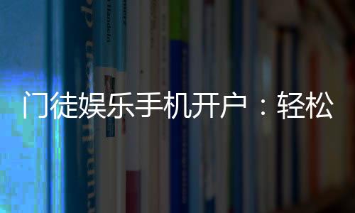 门徒娱乐手机开户：轻松三步完成注册畅享顶级游戏体验