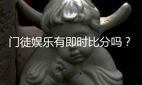 门徒娱乐有即时比分吗？一文详解比分查询与赛事动态