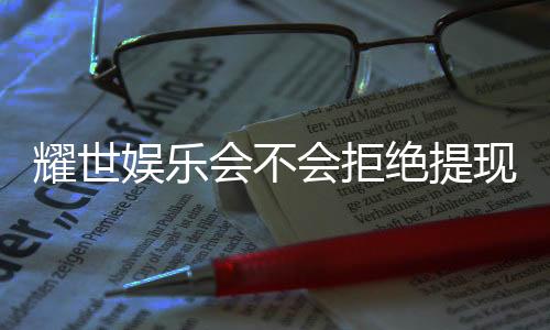 耀世娱乐会不会拒绝提现?揭秘平台提款规则与玩家实测反馈