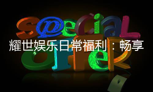 耀世娱乐日常福利：畅享专属优惠与惊喜礼包