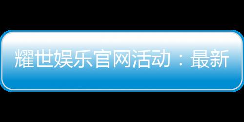 耀世娱乐官网活动:最新优惠与独家福利等你来拿