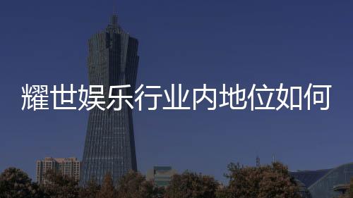 耀世娱乐行业内地位如何？揭秘其市场影响力与玩家口碑