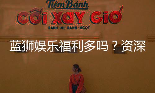 蓝狮娱乐福利多吗?资深玩家揭秘真实福利与隐藏彩蛋