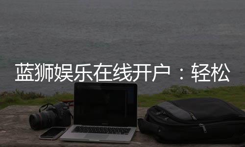蓝狮娱乐在线开户：轻松注册畅享顶级棋牌电游盛宴