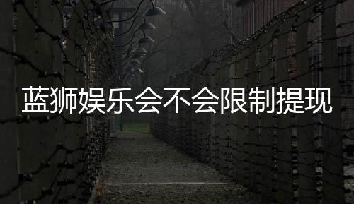 蓝狮娱乐会不会限制提现？玩家实测提款到账经验分享