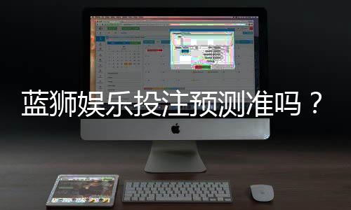 蓝狮娱乐投注预测准吗？实测数据揭秘其准确性与技巧分享