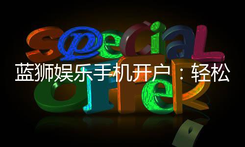蓝狮娱乐手机开户:轻松注册指南与新手福利解析