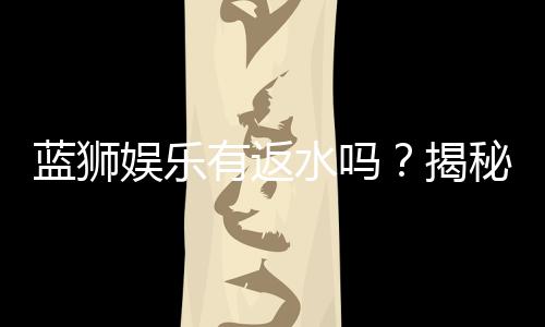 蓝狮娱乐有返水吗？揭秘返水政策与领取攻略