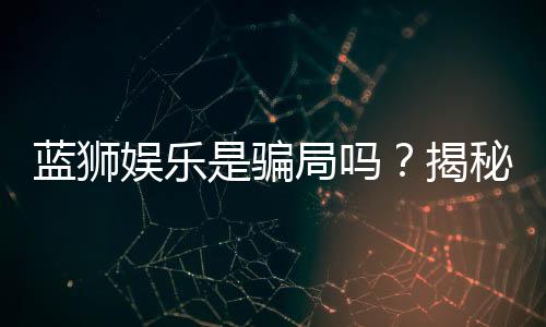 蓝狮娱乐是骗局吗？揭秘真相与玩家真实体验分享