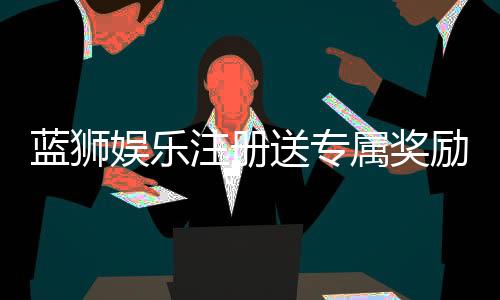 蓝狮娱乐注册送专属奖励：新会员首存即享高额彩金与豪华礼包