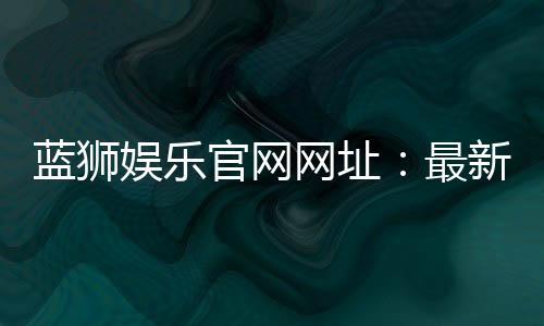 蓝狮娱乐官网网址：最新官方入口与游戏体验全解析