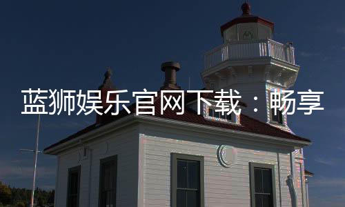 蓝狮娱乐官网下载:畅享顶级棋牌电游的官方入口指南