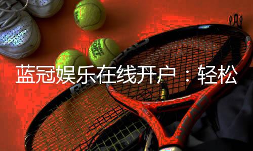 蓝冠娱乐在线开户：轻松注册畅享顶级棋牌电游盛宴