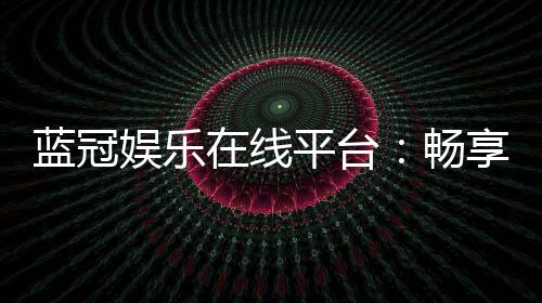 蓝冠娱乐在线平台:畅享顶级棋牌与电子游艺的奢华体验