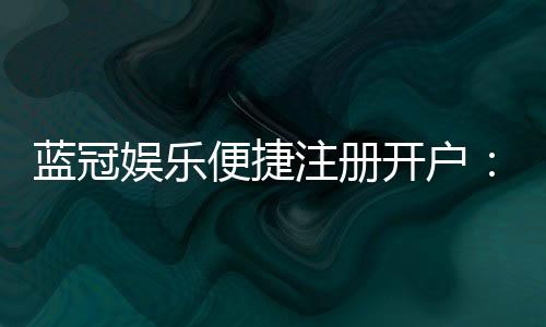 蓝冠娱乐便捷注册开户:三步轻松完成畅享顶级游戏体验