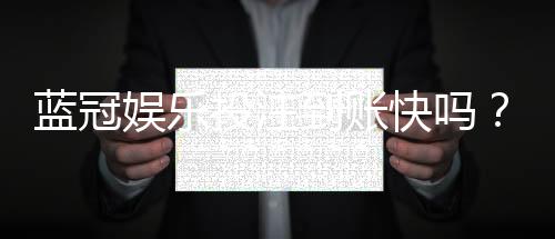 蓝冠娱乐投注到账快吗?实测3分钟极速到账体验分享