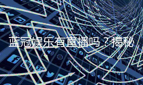 蓝冠娱乐有直播吗？揭秘平台真人娱乐与特色直播内容