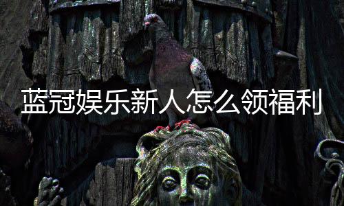 蓝冠娱乐新人怎么领福利？手把手教你轻松获取首存礼金