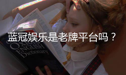 蓝冠娱乐是老牌平台吗？资深玩家揭秘其平台历史与信誉
