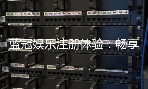 蓝冠娱乐注册体验:畅享豪华礼遇与极致游戏乐趣