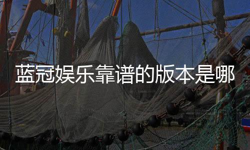 蓝冠娱乐靠谱的版本是哪一个？资深玩家揭秘最佳选择