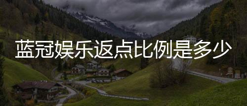 蓝冠娱乐返点比例是多少？揭秘高额返水优惠详情