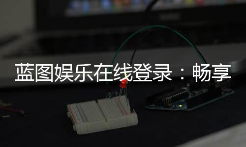 蓝图娱乐在线登录:畅享顶级棋牌电游的尊贵体验
