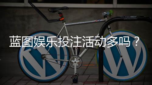 蓝图娱乐投注活动多吗?揭秘平台特色玩法与福利频率