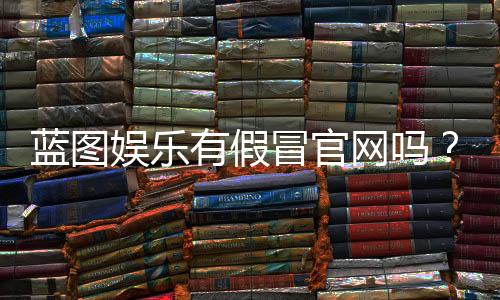 蓝图娱乐有假冒官网吗？揭秘官网真伪辨别方法与防骗指南