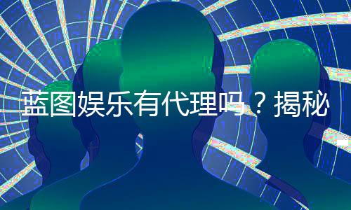 蓝图娱乐有代理吗？揭秘代理加盟条件与流程