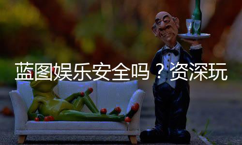 蓝图娱乐安全吗?资深玩家揭秘平台真实体验与保障措施