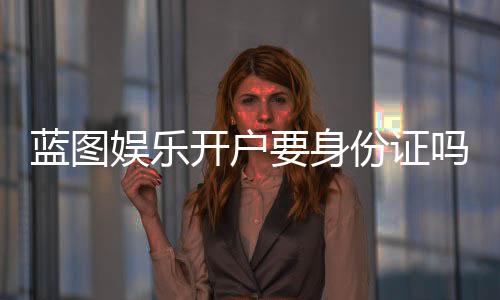 蓝图娱乐开户要身份证吗?详解实名认证流程与注意事项