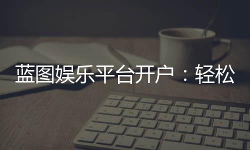 蓝图娱乐平台开户：轻松注册指南与独家优惠活动