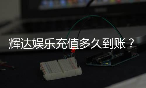 辉达娱乐充值多久到账？到账时间及常见问题解析