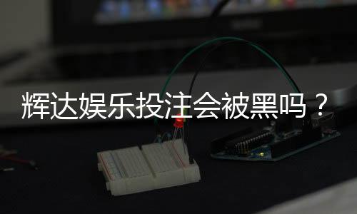 辉达娱乐投注会被黑吗？深度解析平台安全性及防黑技巧