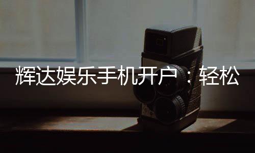 辉达娱乐手机开户：轻松三步完成注册畅享顶级游戏体验