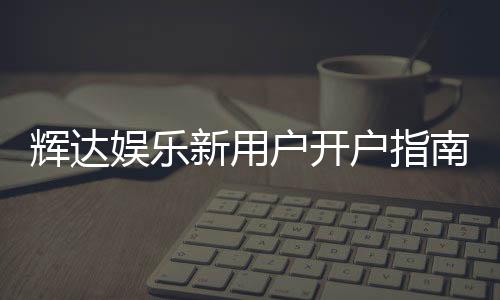 辉达娱乐新用户开户指南：轻松注册享首存优惠与游戏攻略