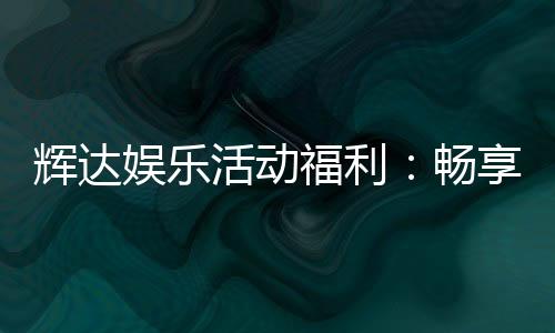 辉达娱乐活动福利：畅享多重好礼与惊喜优惠
