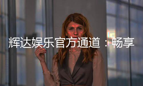辉达娱乐官方通道：畅享顶级电游体验的尊贵入口
