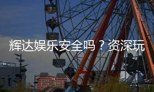 辉达娱乐安全吗？资深玩家解析平台可靠性与游戏体验