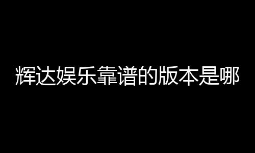 辉达娱乐靠谱的版本是哪一个?资深玩家实测推荐这版最稳