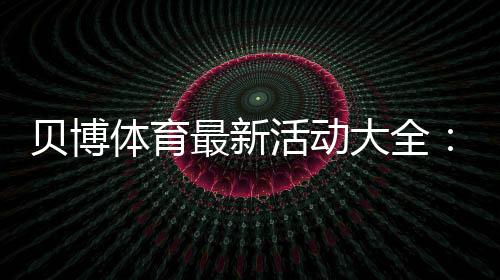 贝博体育最新活动大全:限时优惠、注册福利与领取攻略