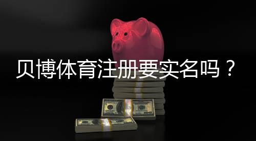 贝博体育注册要实名吗？新手必看实名注册流程与注意事项