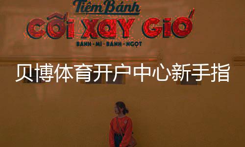 贝博体育开户中心新手指南：详细注册流程、实名认证与安全注意事项