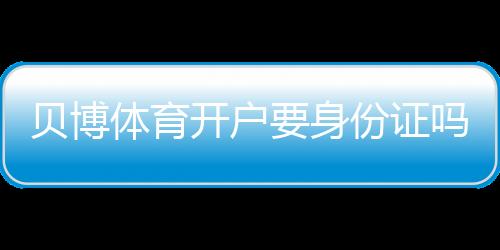 贝博体育开户要身份证吗?开户流程、身份证验证与常见问题一文看懂
