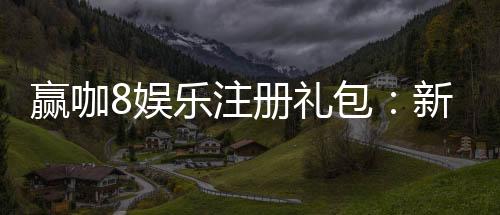 赢咖8娱乐注册礼包：新会员专享豪礼与高额返利