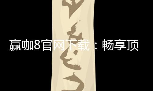 赢咖8官网下载：畅享顶级棋牌娱乐与安全下载指南