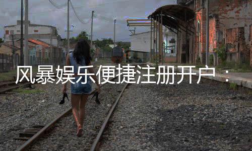 风暴娱乐便捷注册开户：三步完成新手礼包领取攻略