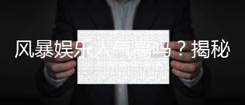 风暴娱乐人气高吗?揭秘其火爆原因与玩家真实体验