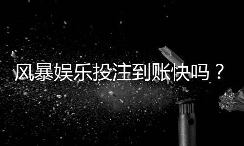 风暴娱乐投注到账快吗？实测3分钟闪电到账体验分享